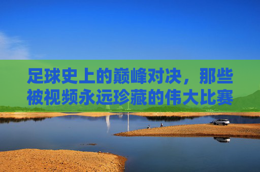 足球史上的巅峰对决,那些被视频永远珍藏的伟大比赛,为何成为超越时代的经典