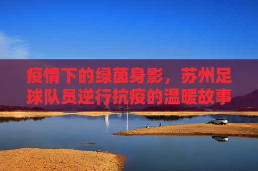 疫情下的绿茵身影，苏州足球队员逆行抗疫的温暖故事，疫情下的绿茵身影，苏州足球队员逆行抗疫的温暖故事