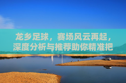 龙乡足球，赛场风云再起，深度分析与推荐助你精准把握比赛脉搏，龙乡足球，赛场风云再起，深度分析与推荐，助你精准把握比赛脉搏