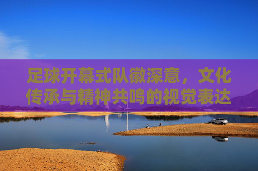 足球开幕式队徽深意，文化传承与精神共鸣的视觉表达——解码象征符号中的时代精神与体育情怀