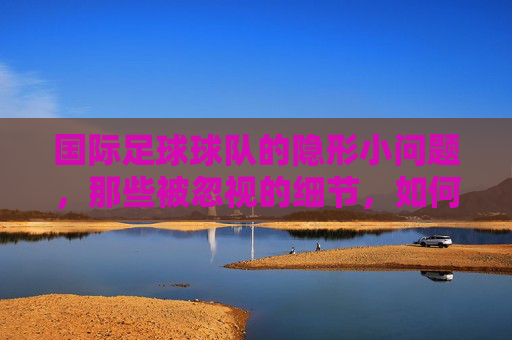 国际足球球队的隐形小问题,那些被忽视的细节,如何左右赛场风云,国际足球隐形小问题,被忽视的细节如何左右赛场风云