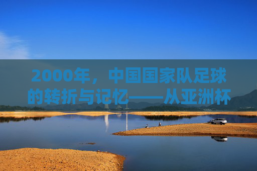 2000年，中国国家队足球的转折与记忆——从亚洲杯到亚运会的征途与回响