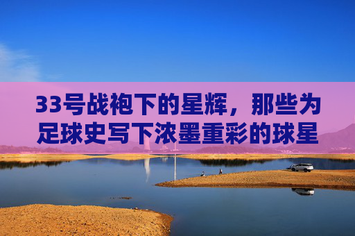33号战袍下的星辉,那些为足球史写下浓墨重彩的球星,33号战袍下的星辉,那些为足球史写下浓墨重彩的球星