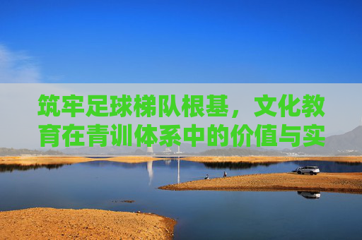 筑牢足球梯队根基,文化教育在青训体系中的价值与实施路径,筑牢足球梯队根基,文化教育在青训体系中的价值与实施路径