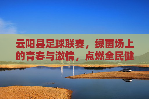 云阳县足球联赛，绿茵场上的青春与激情，点燃全民健身新篇章，云阳县足球联赛，绿茵场上的青春与激情，点燃全民健身新篇章
