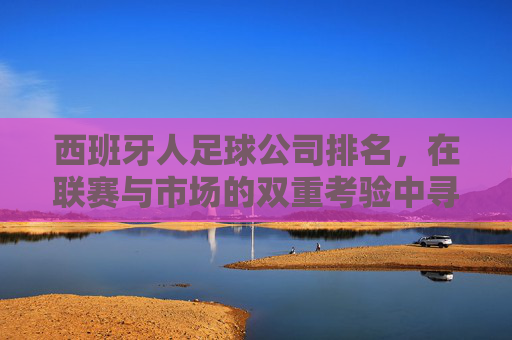西班牙人足球公司排名,在联赛与市场的双重考验中寻找突破点——基于近期表现的深度分析,西班牙人足球公司排名,在联赛与市场的双重考验中寻找突破点——基于近期表现的深度分析
