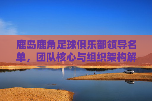 鹿岛鹿角足球俱乐部领导名单,团队核心与组织架构解析,鹿岛鹿角足球俱乐部领导名单、团队核心与组织架构解析