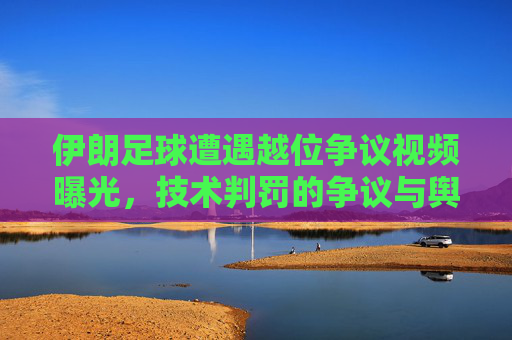 伊朗足球遭遇越位争议视频曝光,技术判罚的争议与舆论发酵