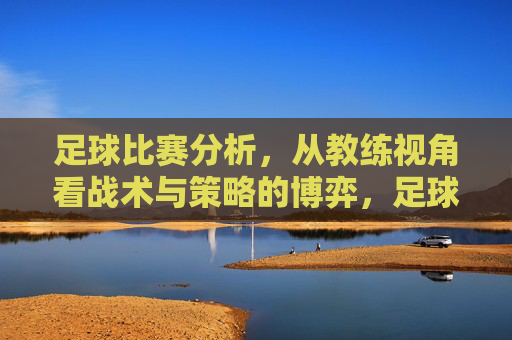 足球比赛分析，从教练视角看战术与策略的博弈，足球比赛分析，从教练视角看战术与策略的博弈