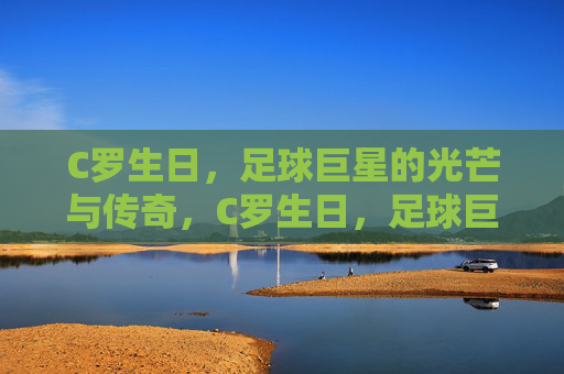 C罗生日，足球巨星的光芒与传奇，C罗生日，足球巨星的光芒与传奇