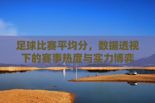 足球比赛平均分,数据透视下的赛事热度与实力博弈