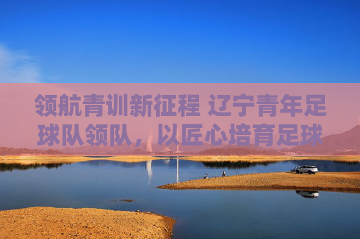 领航青训新征程 辽宁青年足球队领队，以匠心培育足球未来，领航青训新征程 辽宁青年足球队领队以匠心培育足球未来