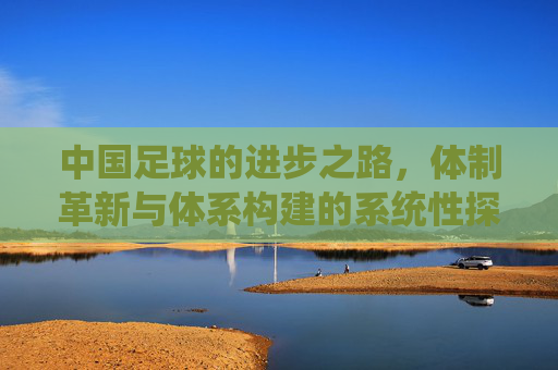 中国足球的进步之路,体制革新与体系构建的系统性探索,中国足球的进步之路,体制革新与体系构建的系统性探索