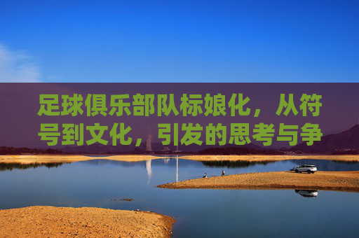 足球俱乐部队标娘化,从符号到文化,引发的思考与争议,足球俱乐部队标娘化,从符号到文化,引发的思考与争议