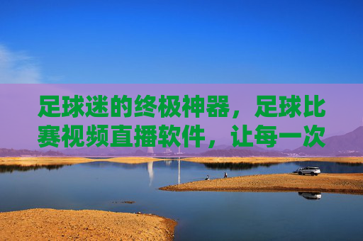 足球迷的终极神器，足球比赛视频直播软件，让每一次激情碰撞触手可及，足球迷终极神器，视频直播软件，让每一次激情碰撞触手可及