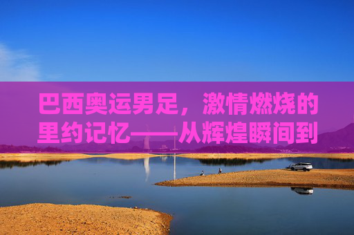 巴西奥运男足,激情燃烧的里约记忆——从辉煌瞬间到遗憾终章的足球旅程