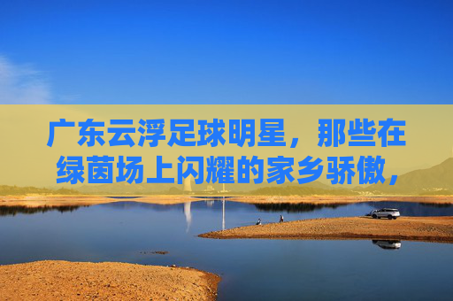 广东云浮足球明星,那些在绿茵场上闪耀的家乡骄傲,广东云浮足球明星,绿茵场上闪耀的家乡骄傲