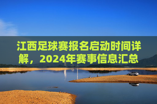 江西足球赛报名启动时间详解,2024年赛事信息汇总与报名指南,江西足球赛报名启动时间详解,2024年赛事信息汇总与报名指南