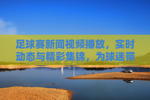 足球赛新闻视频播放，实时动态与精彩集锦，为球迷带来沉浸式观赛体验，足球赛新闻视频播放，实时动态与精彩集锦，为球迷带来沉浸式观赛体验