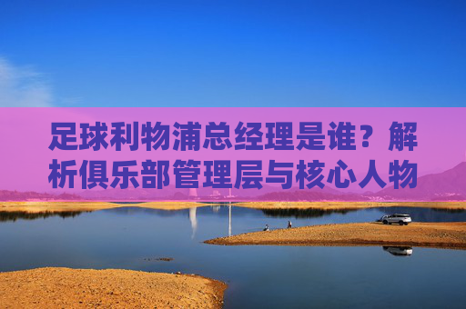 足球利物浦总经理是谁?解析俱乐部管理层与核心人物,利物浦足球俱乐部总经理是谁?解析俱乐部管理层与核心人物
