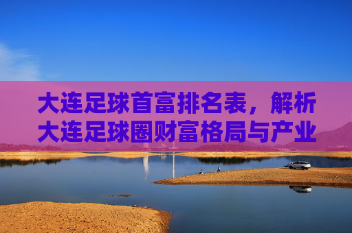 大连足球首富排名表,解析大连足球圈财富格局与产业关联,大连足球首富排名表,解析大连足球圈财富格局与产业关联