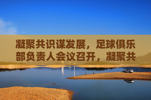 凝聚共识谋发展，足球俱乐部负责人会议召开，凝聚共识谋发展，足球俱乐部负责人会议召开