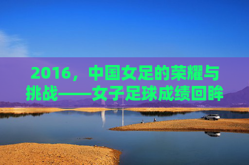 2016,中国女足的荣耀与挑战——女子足球成绩回眸