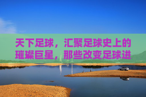 天下足球，汇聚足球史上的璀璨巨星，那些改变足球进程的传奇人物，天下足球，改变足球进程的璀璨传奇巨星
