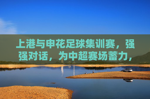 上港与申花足球集训赛,强强对话,为中超赛场蓄力,上港与申花足球集训赛,强强对话为中超赛场蓄力