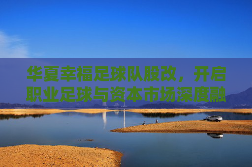 华夏幸福足球队股改,开启职业足球与资本市场深度融合的新篇章,华夏幸福足球队股改,开启职业足球与资本市场深度融合的新篇章