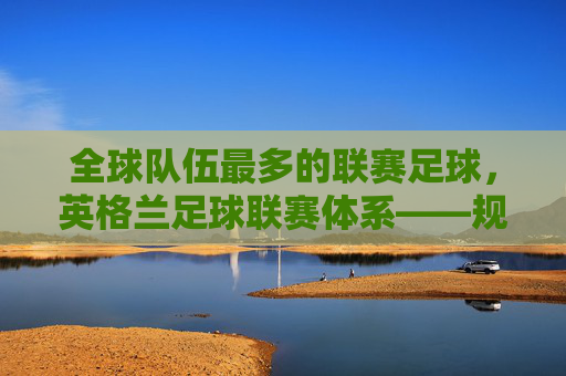 全球队伍最多的联赛足球，英格兰足球联赛体系——规模与活力的双面镜，英格兰足球联赛体系，全球队伍最多的联赛，其规模与活力的双面镜