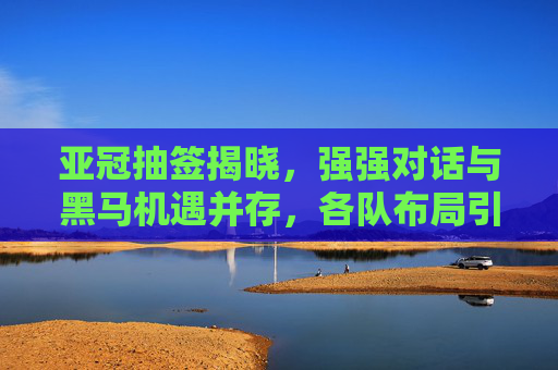 亚冠抽签揭晓,强强对话与黑马机遇并存,各队布局引关注,亚冠抽签揭晓,强强对话与黑马机遇并存,各队布局引关注