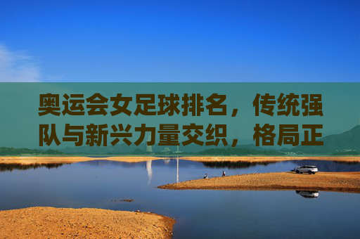 奥运会女足球排名，传统强队与新兴力量交织，格局正在重塑，奥运会女足球排名，传统强队与新兴力量交织，格局正在重塑