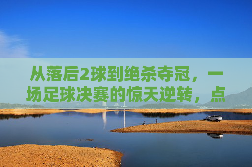从落后2球到绝杀夺冠，一场足球决赛的惊天逆转，点燃全场沸腾的激情，足球决赛惊天逆转，落后2球绝杀夺冠，点燃全场沸腾激情