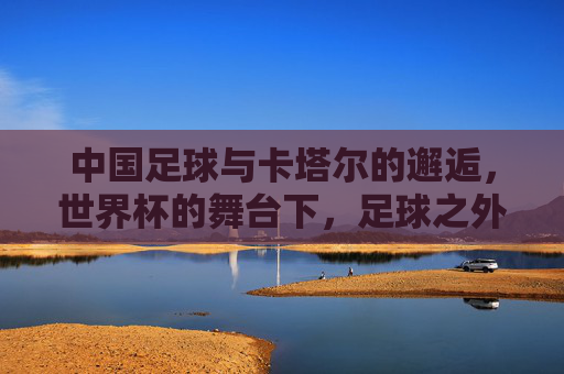 中国足球与卡塔尔的邂逅，世界杯的舞台下，足球之外的文化与机遇