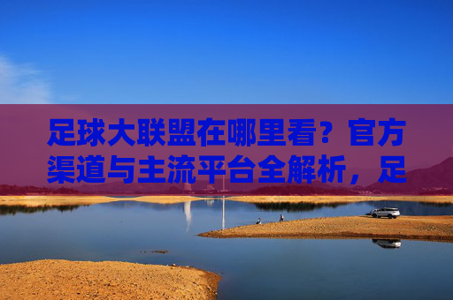 足球大联盟在哪里看？官方渠道与主流平台全解析，足球大联盟在哪里看？官方渠道与主流平台全解析