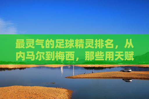 最灵气的足球精灵排名，从内马尔到梅西，那些用天赋点燃赛场火焰的传奇