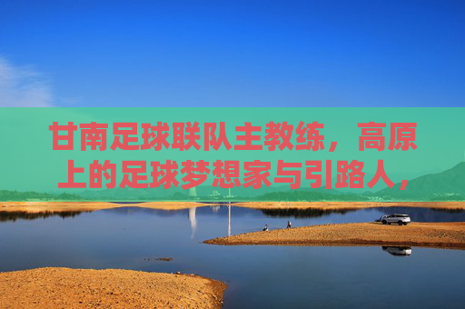 甘南足球联队主教练,高原上的足球梦想家与引路人,甘南足球联队主教练,高原上的足球梦想家与引路人