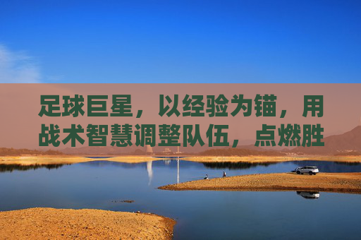 足球巨星，以经验为锚，用战术智慧调整队伍，点燃胜利之火，足球巨星，以经验为锚，用战术智慧点燃胜利之火