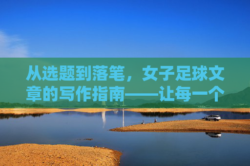从选题到落笔，女子足球文章的写作指南——让每一个进球都有温度与深度，从选题到落笔，女子足球文章的写作指南——让每一个进球都有温度与深度