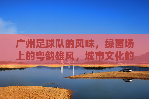 广州足球队的风味,绿茵场上的粤韵雄风,城市文化的热血传承