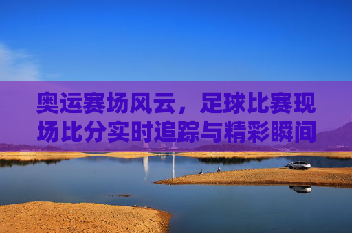 奥运赛场风云,足球比赛现场比分实时追踪与精彩瞬间,奥运足球赛场风云,实时比分追踪与精彩瞬间
