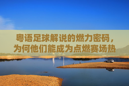 粤语足球解说的燃力密码,为何他们能成为点燃赛场热血的顶级解说员,粤语足球解说的燃力密码,为何他们能成为点燃赛场热血的顶级解说员