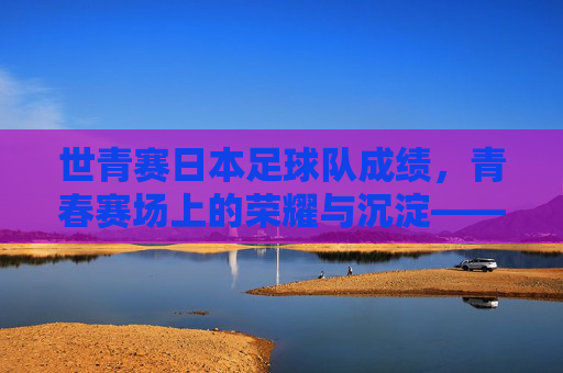 世青赛日本足球队成绩,青春赛场上的荣耀与沉淀——历史战绩与当代传承的深度解读,世青赛日本足球队成绩,青春赛场上的荣耀与沉淀——历史战绩与当代传承的深度解读