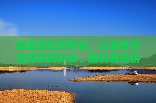 绿茵深处的对话，记者专访足球联赛队员，解码赛场拼搏的汗水与初心，绿茵深处的对话，解码足球赛场拼搏的汗水与初心
