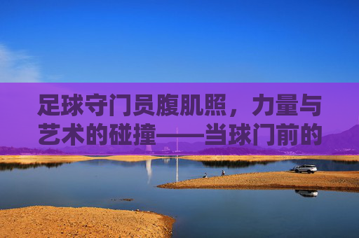 足球守门员腹肌照，力量与艺术的碰撞——当球门前的守护者也成健身焦点