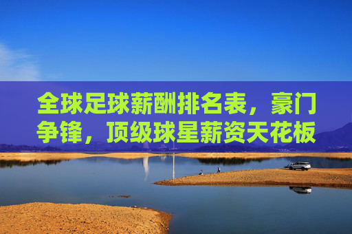 全球足球薪酬排名表，豪门争锋，顶级球星薪资天花板持续攀升——透视俱乐部投入与球员市场价值的动态平衡，全球足球薪酬榜单出炉，豪门争锋，顶级球星薪资天花板持续攀升，透视俱乐部投入与球员市场价值的动态平衡