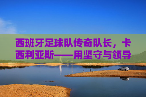 西班牙足球队传奇队长，卡西利亚斯——用坚守与领导力铸就的足球传奇，卡西利亚斯，用坚守与领导力铸就的西班牙足球传奇队长