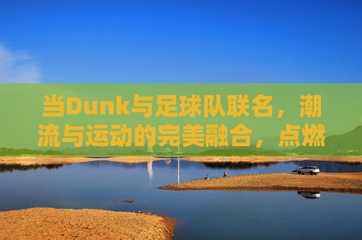 当Dunk与足球队联名，潮流与运动的完美融合，点燃球迷与潮人的双重热情，Dunk与足球队联名，潮流与运动融合，点燃球迷与潮人的双重热情