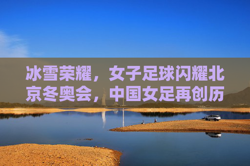 冰雪荣耀,女子足球闪耀北京冬奥会,中国女足再创历史辉煌,冰雪荣耀,女子足球闪耀北京冬奥会,中国女足再创历史辉煌